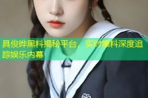 具俊晔黑料揭秘平台，实时爆料深度追踪娱乐内幕