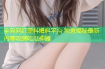 全网网红黑料爆料平台 独家揭秘最新内幕吸睛吃瓜神器