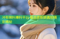 冲哥黑料爆料平台 直击老板娘真相精彩揭秘