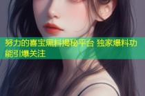努力的喜宝黑料揭秘平台 独家爆料功能引爆关注