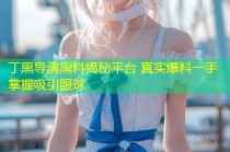 丁黑导演黑料揭秘平台 真实爆料一手掌握吸引眼球