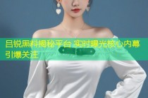 吕锐黑料揭秘平台 实时曝光核心内幕引爆关注