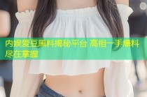 内娱爱豆黑料揭秘平台 高相一手爆料尽在掌握