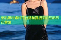 出轨黑料爆料平台揭秘真相实时互动尽在掌握