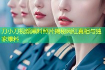 刀小刀视频黑料照片揭秘网红真相与独家爆料