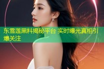 东雪莲黑料揭秘平台 实时曝光真相引爆关注