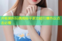 冲哥黑料玩偶揭秘平家功能引爆热议点击必看