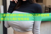 以斯维塔黑料揭秘平台核心优势智能情感交互与高阶智驾体验