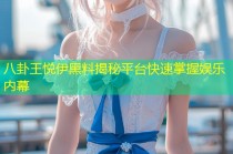 八卦王悦伊黑料揭秘平台快速掌握娱乐内幕
