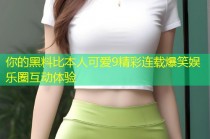 你的黑料比本人可爱9精彩连载爆笑娱乐圈互动体验