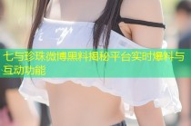 七与珍珠微博黑料揭秘平台实时爆料与互动功能