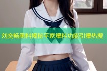 刘奕畅黑料揭秘平家爆料功能引爆热搜