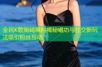 全民K歌黑崎黑料揭秘唱功与社交新玩法吸引粉丝互动
