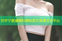 刘宇宁直播黑料揭秘官方澄清互动平台