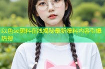 以色se黑料在线揭秘最新爆料内容引爆热搜