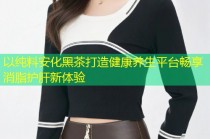 以纯料安化黑茶打造健康养生平台畅享消脂护肝新体验