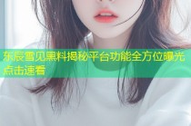 东辰雪见黑料揭秘平台功能全方位曝光点击速看