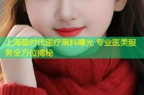 上海星时代医疗黑料曝光 专业医美服务全方位揭秘