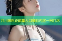 井川黑料正能量入口精彩内容一网打尽