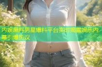 内娱黑料男星爆料平台实时揭露娱乐内幕引爆热议