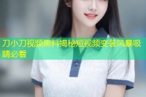 刀小刀视频黑料揭秘短视频变装风暴吸睛必看