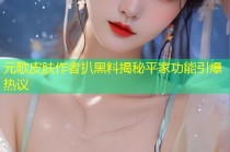 元歌皮肤作者扒黑料揭秘平家功能引爆热议