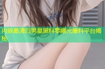 内娱最清白男星黑料零曝光爆料平台揭秘