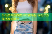 包包黑料价格图片欣赏平台 轻松比价精选潮流款式