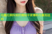 任嘉伦黑料实时揭秘平家爆料与真相追踪