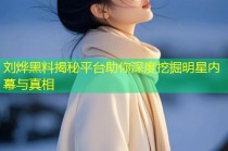 刘烨黑料揭秘平台助你深度挖掘明星内幕与真相