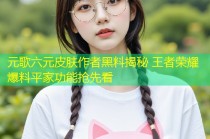 元歌六元皮肤作者黑料揭秘 王者荣耀爆料平家功能抢先看