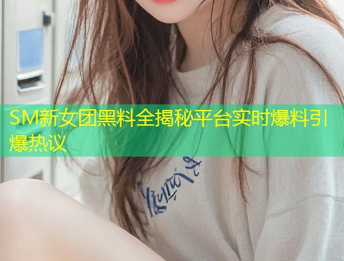 SM新女团黑料全揭秘平台实时爆料引爆热议  第1张