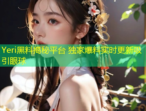 Yeri黑料揭秘平台 独家爆料实时更新吸引眼球  第1张