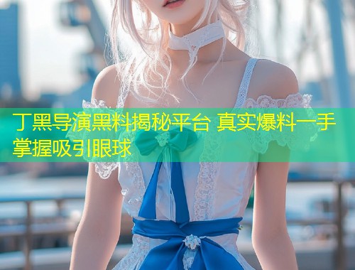 丁黑导演黑料揭秘平台 真实爆料一手掌握吸引眼球  第1张