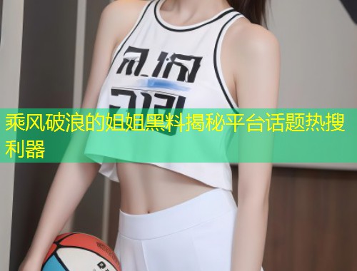 乘风破浪的姐姐黑料揭秘平台话题热搜利器  第1张