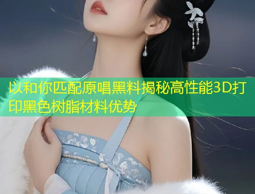 以和你匹配原唱黑料揭秘高性能3D打印黑色树脂材料优势  第1张