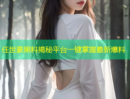 任世豪黑料揭秘平台一键掌握最新爆料  第1张