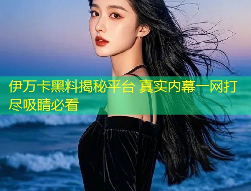 伊万卡黑料揭秘平台 真实内幕一网打尽吸睛必看  第1张