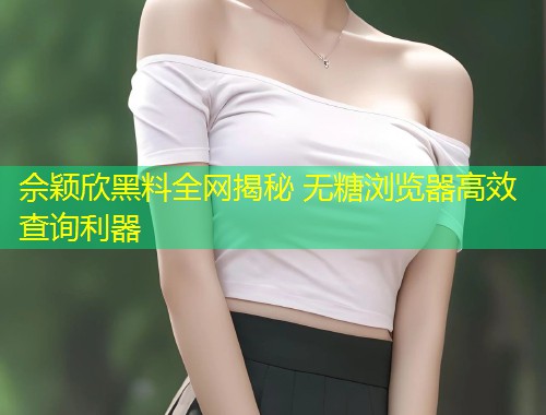 佘颖欣黑料全网揭秘 无糖浏览器高效查询利器  第1张