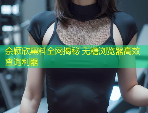 佘颖欣黑料全网揭秘 无糖浏览器高效查询利器  第2张