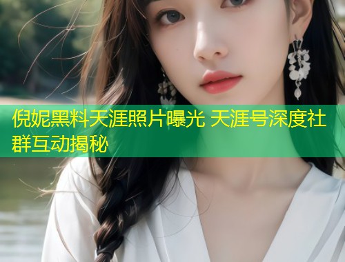 倪妮黑料天涯照片曝光 天涯号深度社群互动揭秘  第1张