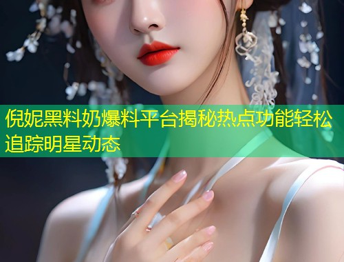 倪妮黑料奶爆料平台揭秘热点功能轻松追踪明星动态  第1张
