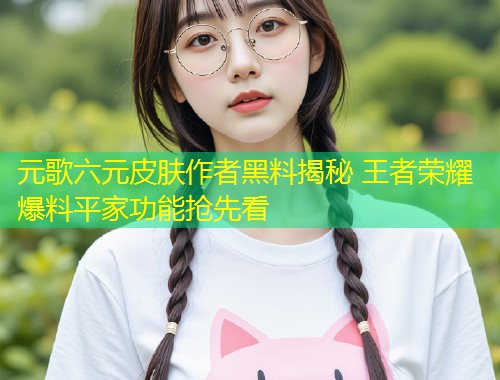 元歌六元皮肤作者黑料揭秘 王者荣耀爆料平家功能抢先看  第1张