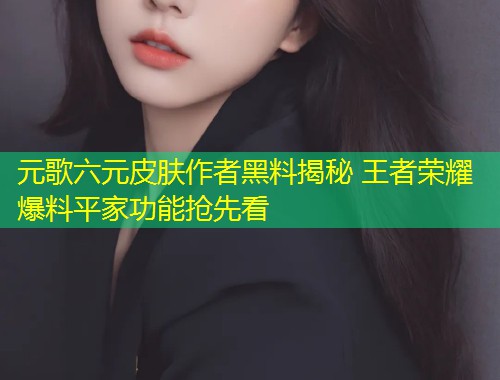 元歌六元皮肤作者黑料揭秘 王者荣耀爆料平家功能抢先看  第2张