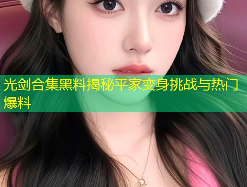 光剑合集黑料揭秘平家变身挑战与热门爆料  第1张