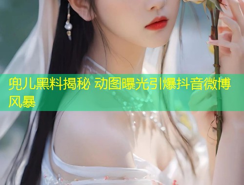 兜儿黑料揭秘 动图曝光引爆抖音微博风暴  第1张