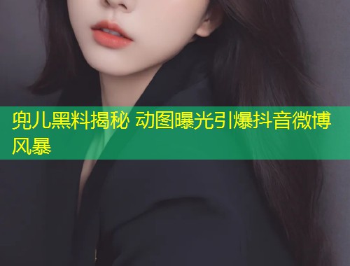兜儿黑料揭秘 动图曝光引爆抖音微博风暴  第2张