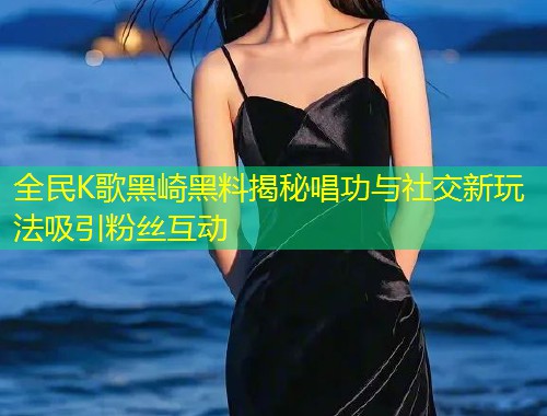 全民K歌黑崎黑料揭秘唱功与社交新玩法吸引粉丝互动  第1张