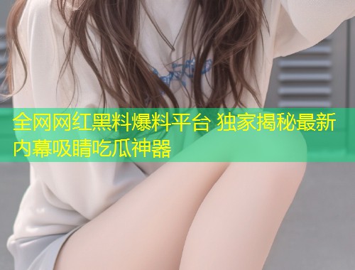 全网网红黑料爆料平台 独家揭秘最新内幕吸睛吃瓜神器  第1张