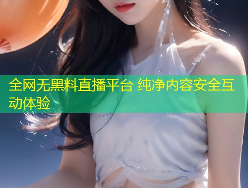 全网无黑料直播平台 纯净内容安全互动体验  第1张